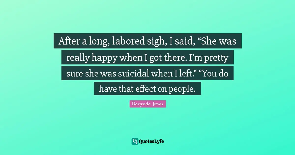 After a long, labored sigh, I said, “She was really happy when I got there. I’m pretty sure she was suicidal when I left.” “You do have that effect on people.