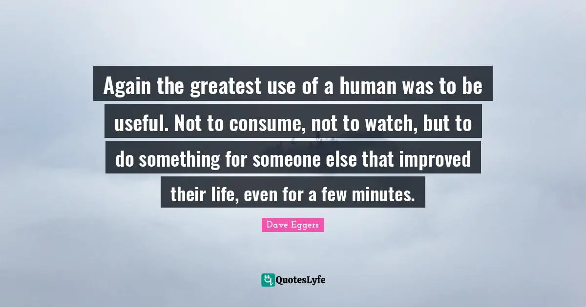Again the greatest use of a human was to be useful. Not to consume, not to watch, but to do something for someone else that improved their life, even for a few minutes.
