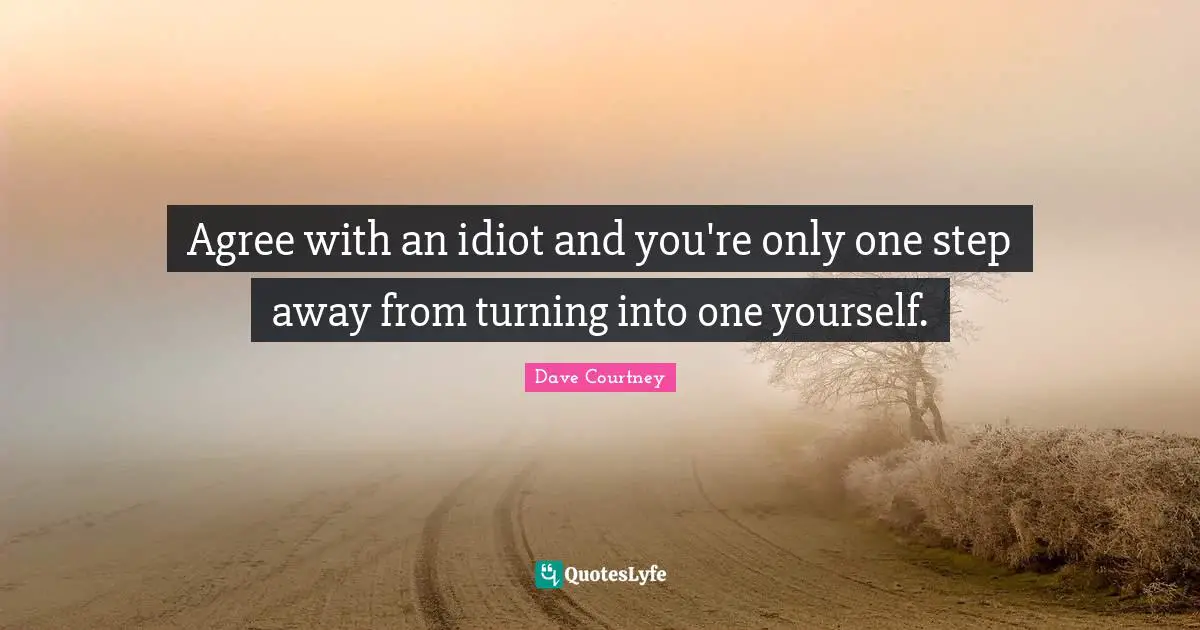 Agree with an idiot and you're only one step away from turning into one yourself.