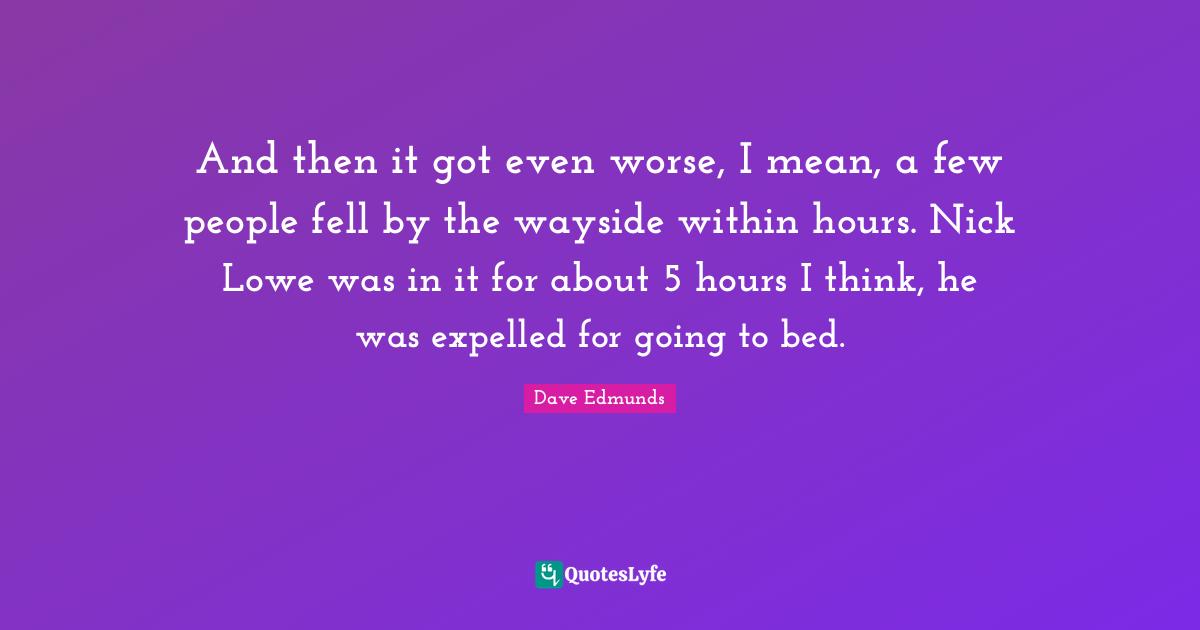 And then it got even worse, I mean, a few people fell by the wayside within hours. Nick Lowe was in it for about 5 hours I think, he was expelled for going to bed.