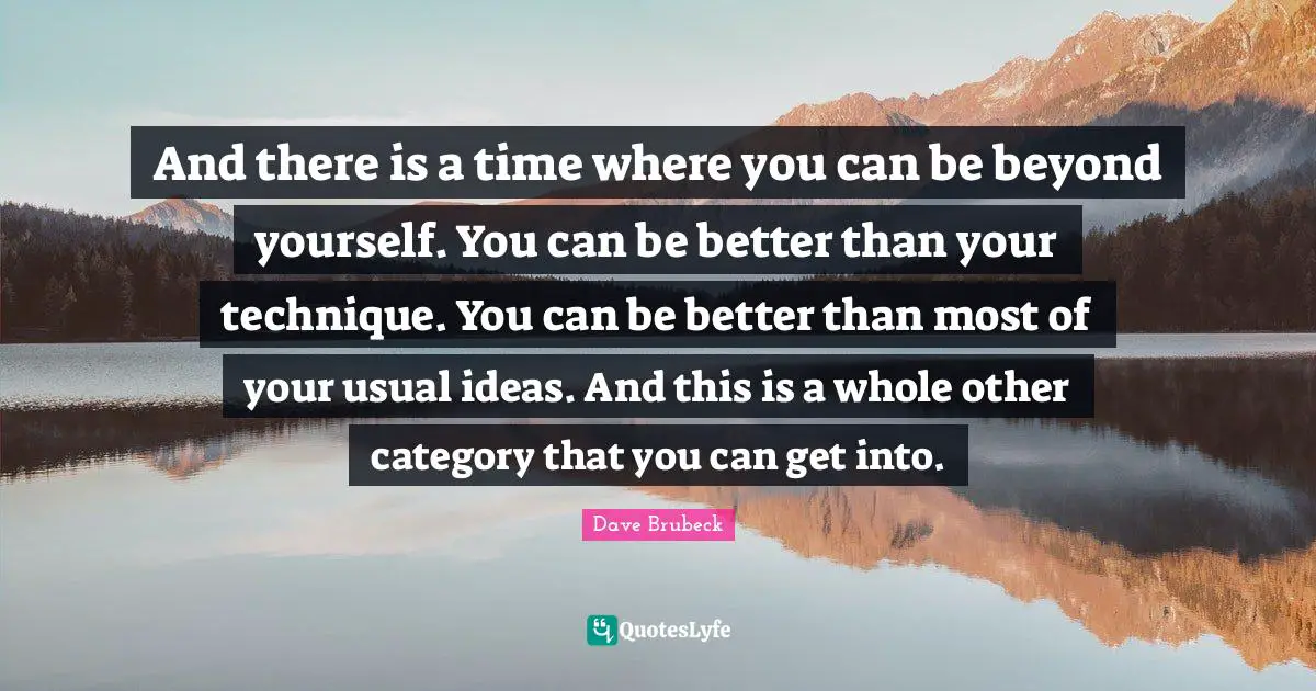And there is a time where you can be beyond yourself. You can be better than your technique. You can be better than most of your usual ideas. And this is a whole other category that you can get into.