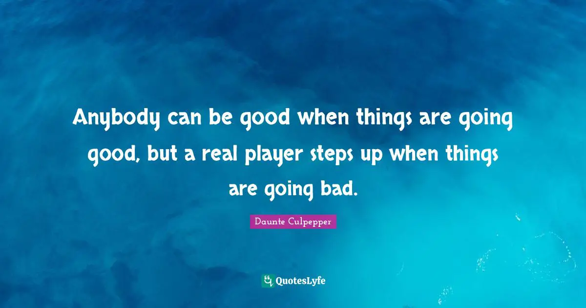 Anybody can be good when things are going good, but a real player steps up when things are going bad.