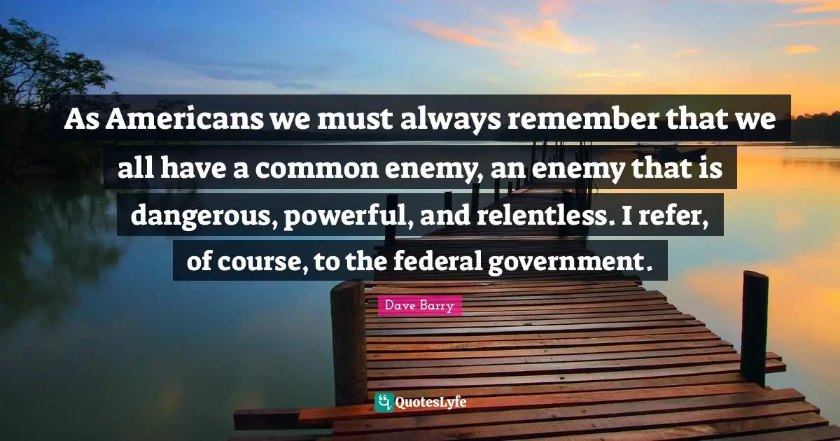 As Americans we must always remember that we all have a common enemy, an enemy that is dangerous, powerful, and relentless. I refer, of course, to the federal government.