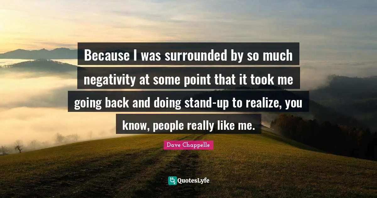 Because I was surrounded by so much negativity at some point that it took me going back and doing stand-up to realize, you know, people really like me.