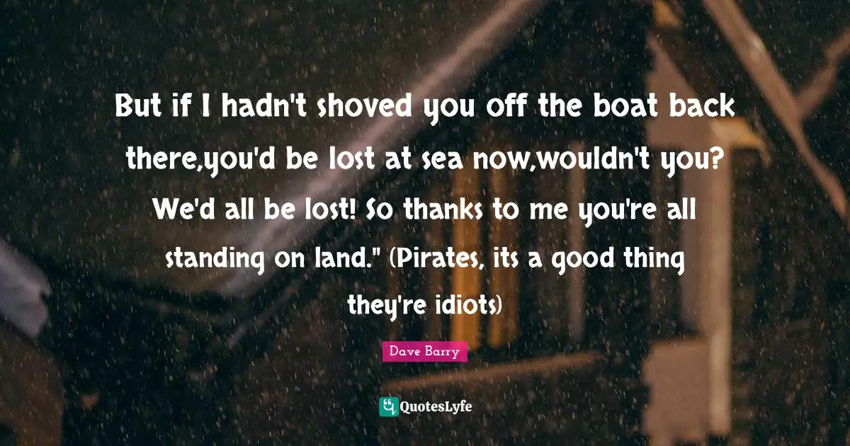 But if I hadn't shoved you off the boat back there,you'd be lost at sea now,wouldn't you? We'd all be lost! So thanks to me you're all standing on land." (Pirates, its a good thing they're idiots)