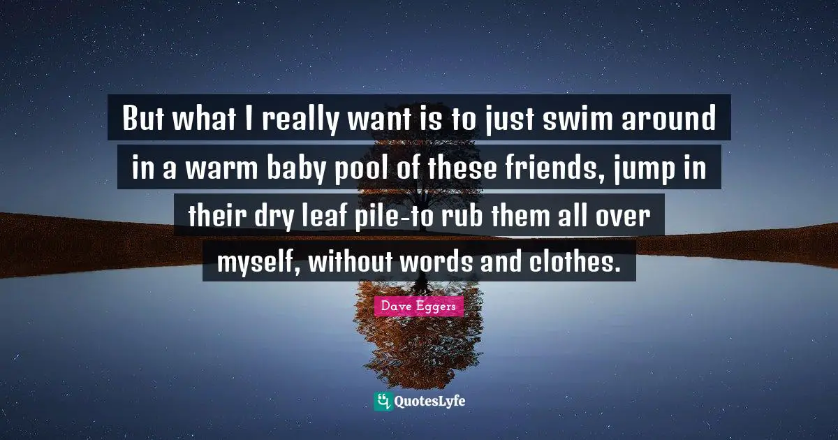 But what I really want is to just swim around in a warm baby pool of these friends, jump in their dry leaf pile-to rub them all over myself, without words and clothes.