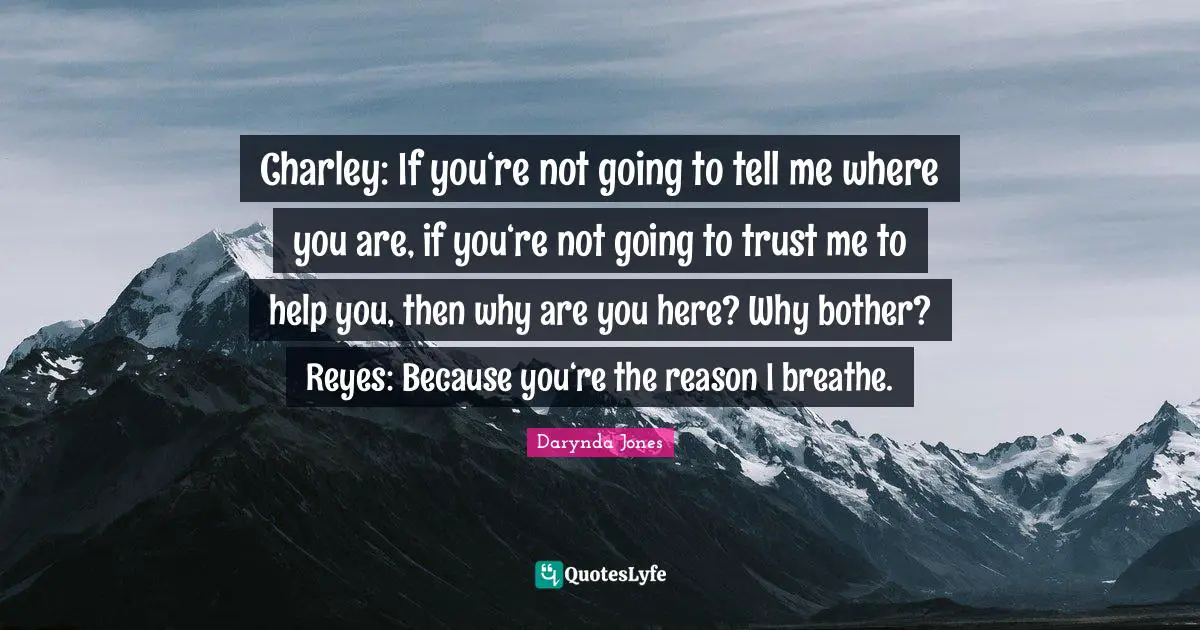 Charley: If you‘re not going to tell me where you are, if you‘re not going to trust me to help you, then why are you here? Why bother? Reyes: Because you‘re the reason I breathe.