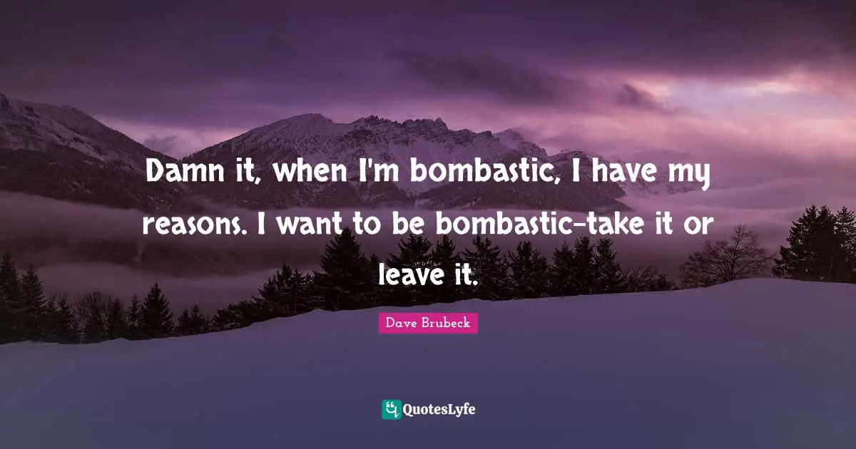 Damn it, when I'm bombastic, I have my reasons. I want to be bombastic-take it or leave it.