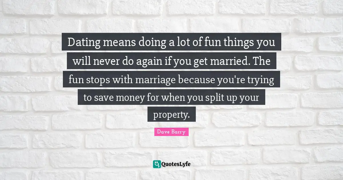 Dating means doing a lot of fun things you will never do again if you get married. The fun stops with marriage because you're trying to save money for when you split up your property.