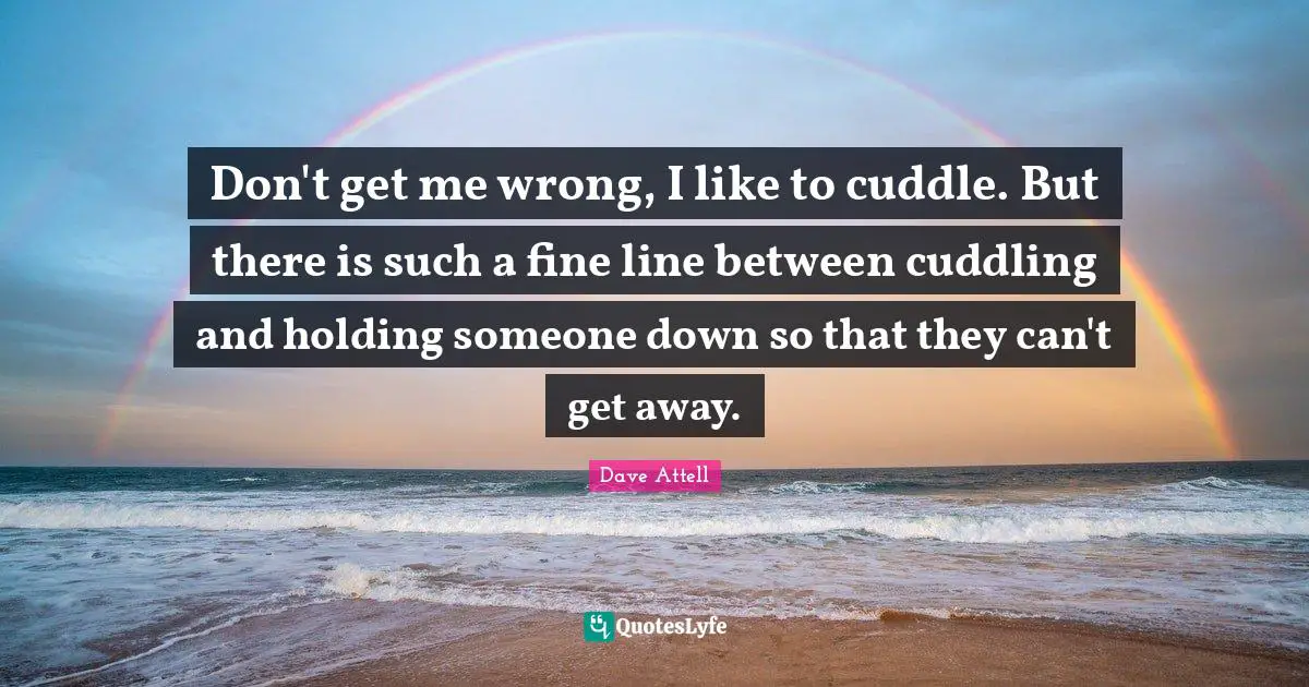 Don't get me wrong, I like to cuddle. But there is such a fine line between cuddling and holding someone down so that they can't get away.