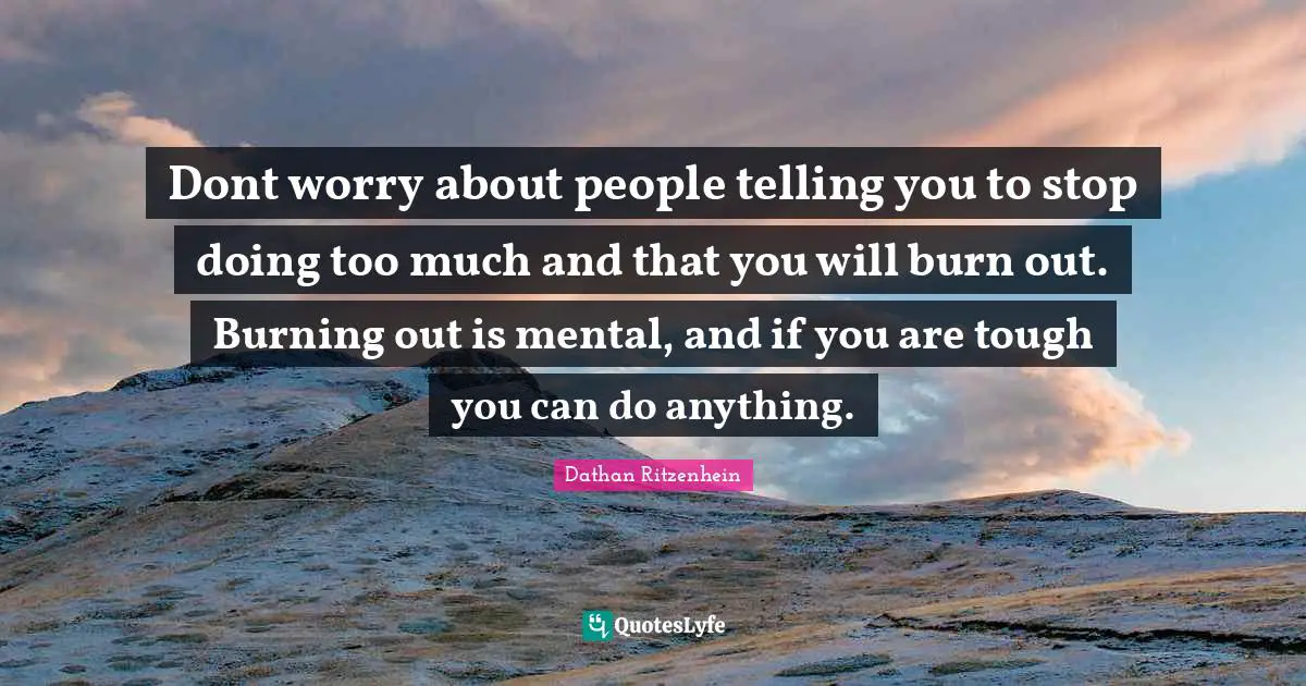 Dont worry about people telling you to stop doing too much and that you will burn out. Burning out is mental, and if you are tough you can do anything.