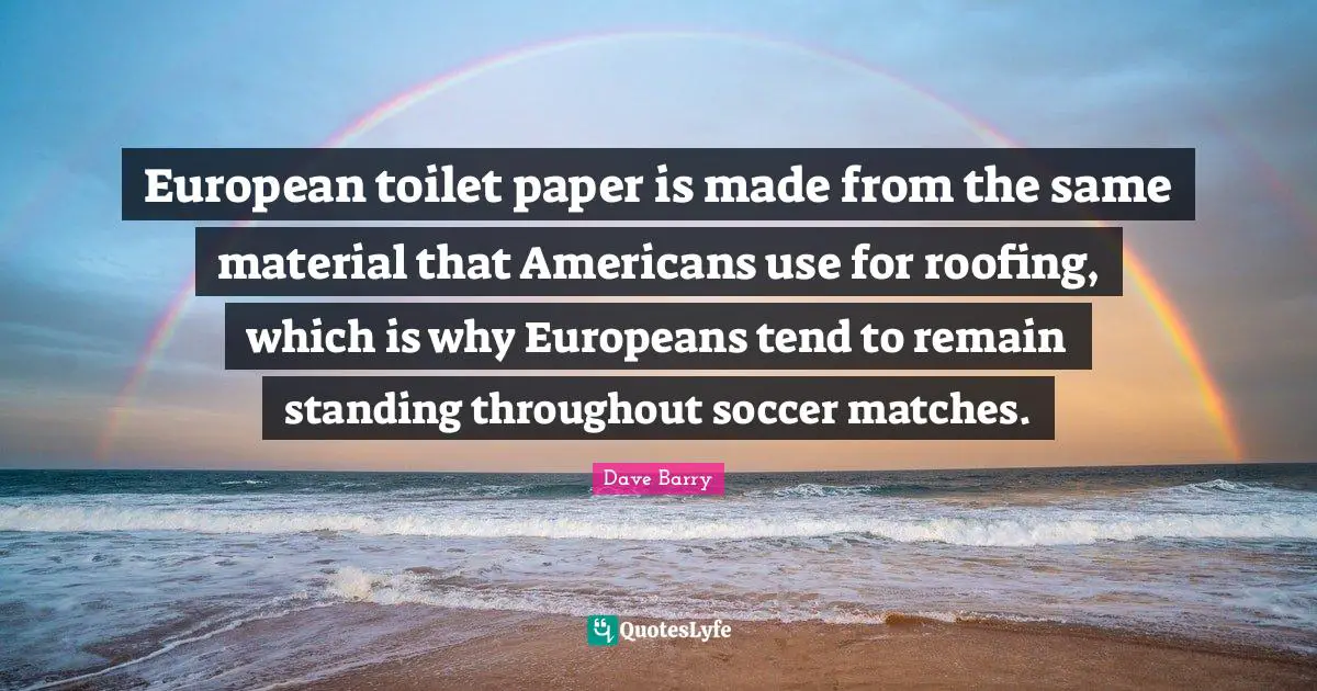 European toilet paper is made from the same material that Americans use for roofing, which is why Europeans tend to remain standing throughout soccer matches.