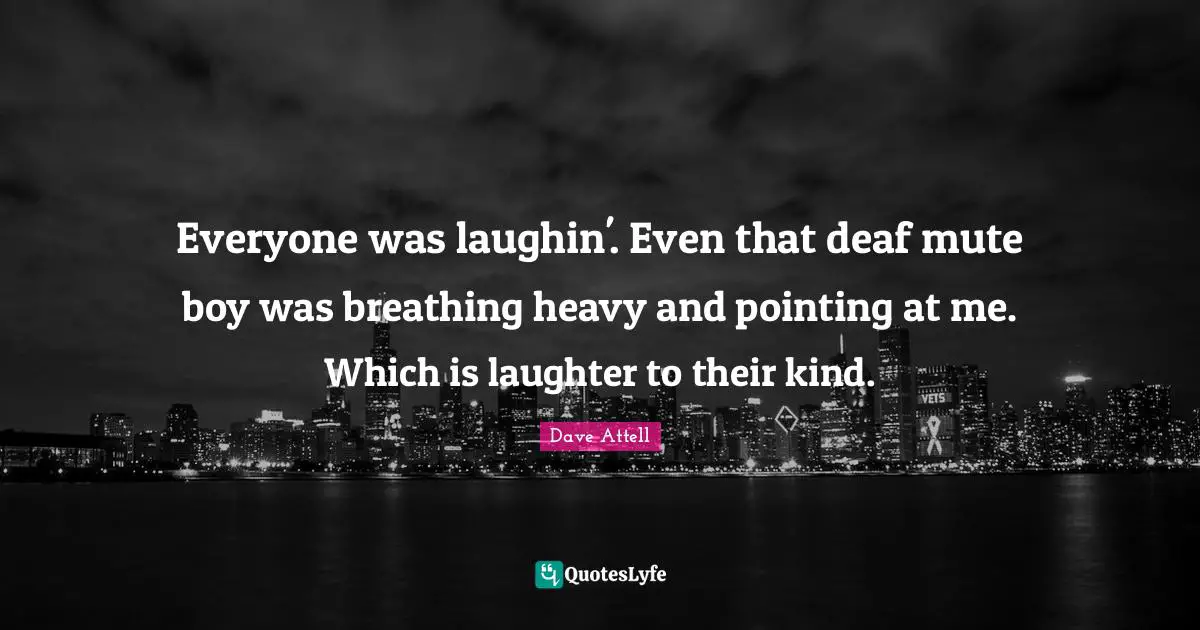 Everyone was laughin'. Even that deaf mute boy was breathing heavy and pointing at me. Which is laughter to their kind.