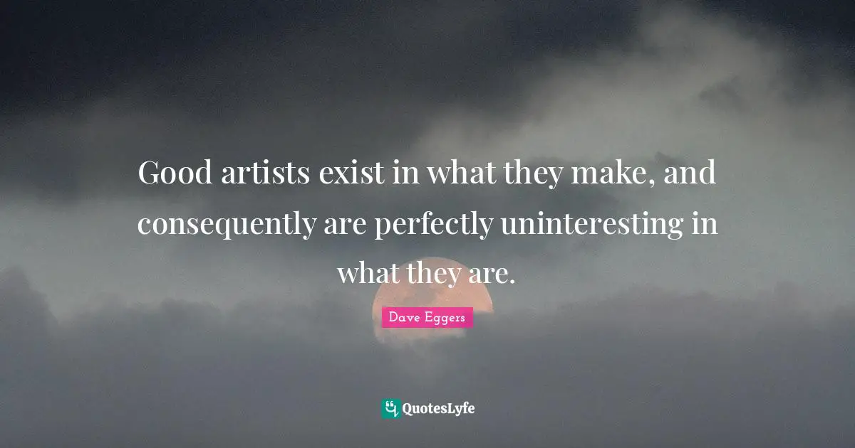Good artists exist in what they make, and consequently are perfectly uninteresting in what they are.