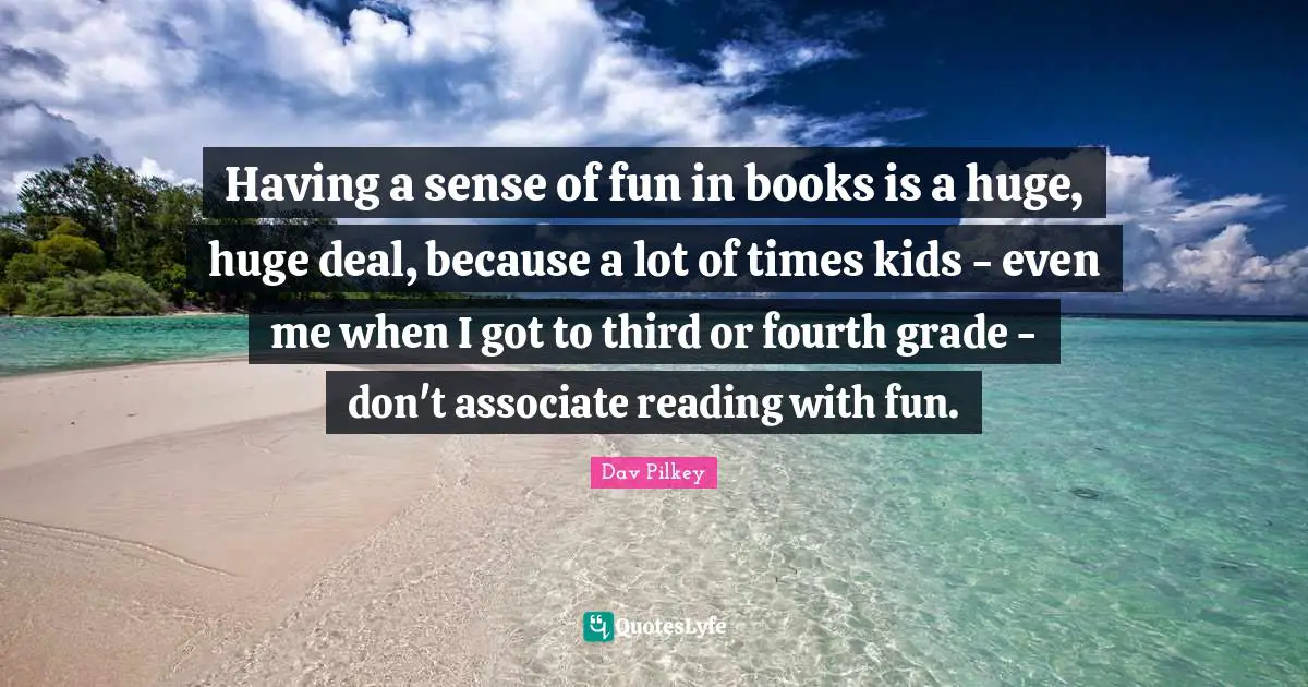 Having a sense of fun in books is a huge, huge deal, because a lot of times kids - even me when I got to third or fourth grade - don't associate reading with fun.