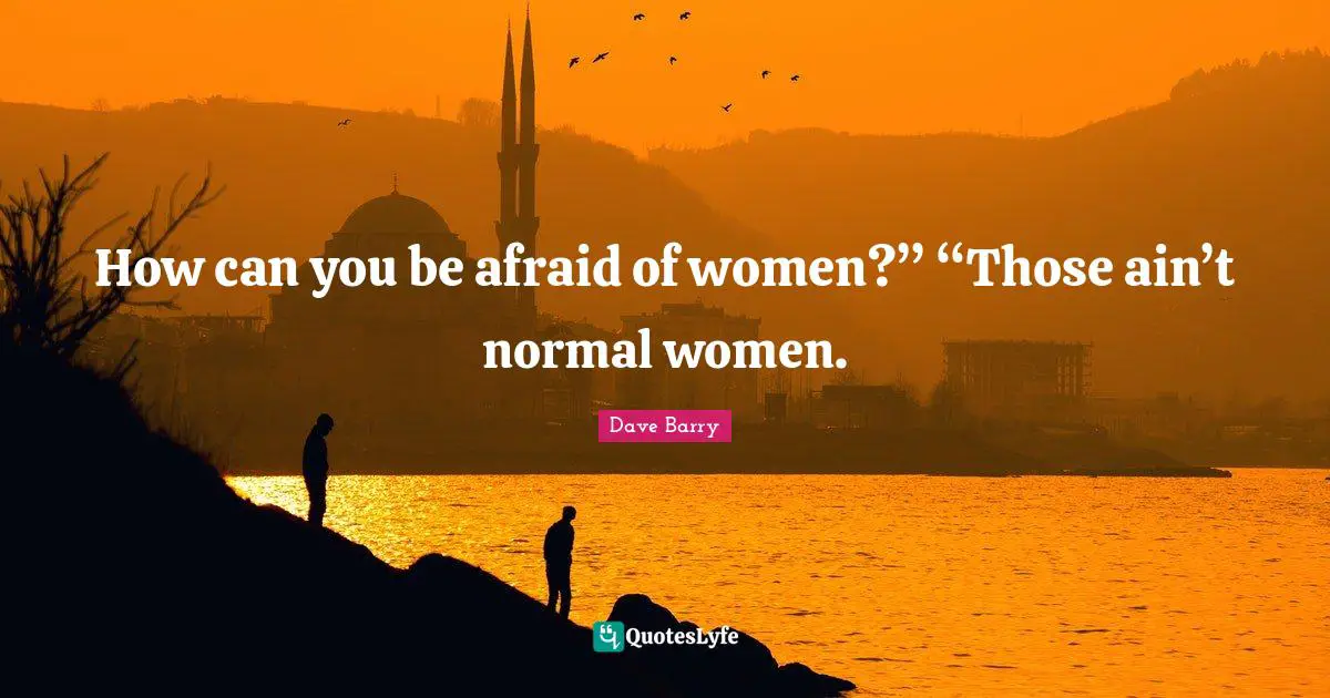 How can you be afraid of women?” “Those ain’t normal women.