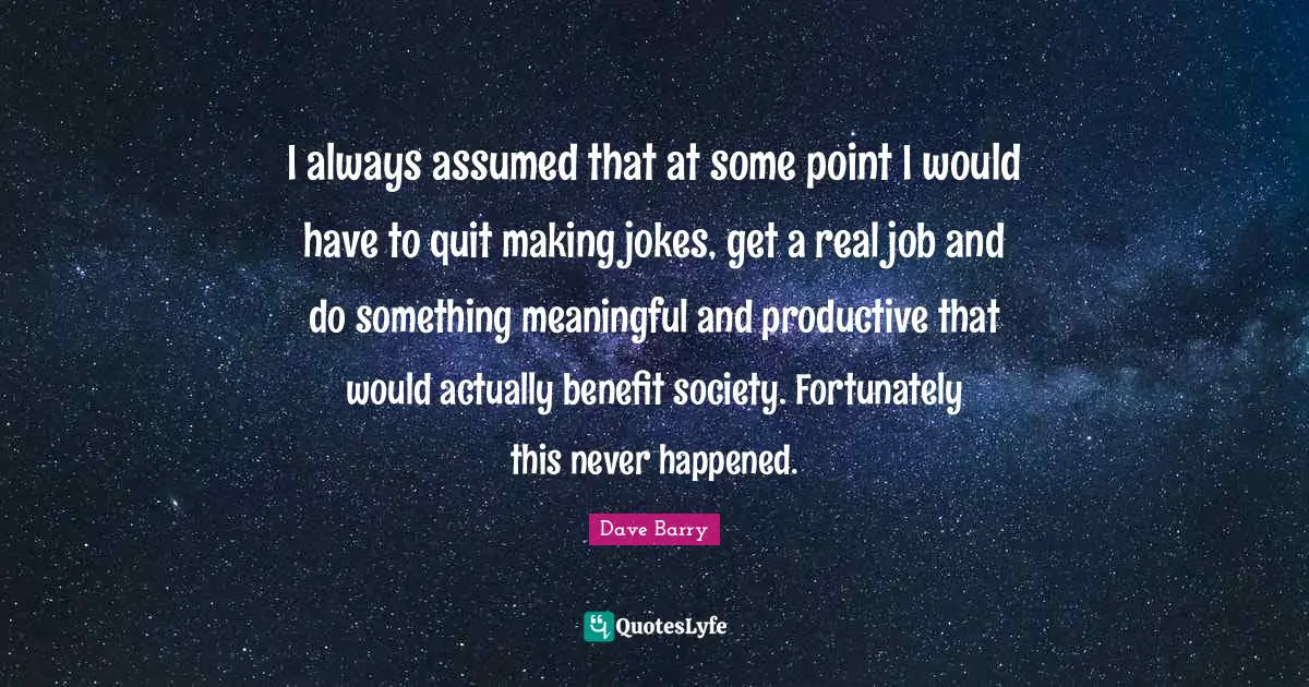 I always assumed that at some point I would have to quit making jokes, get a real job and do something meaningful and productive that would actually benefit society. Fortunately this never happened.
