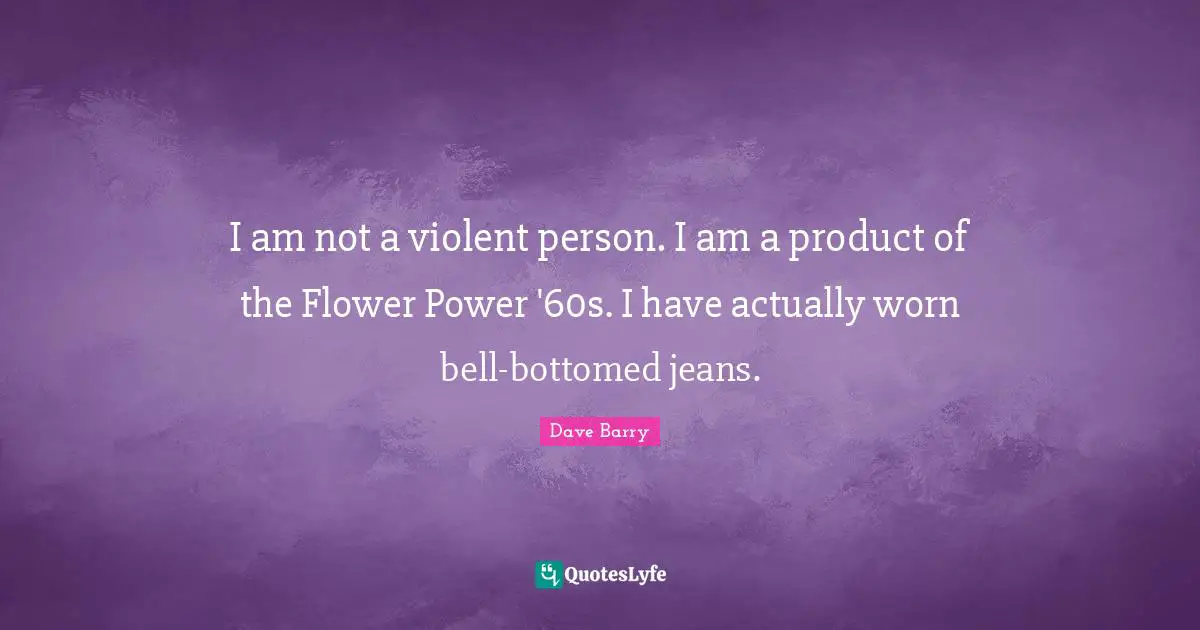 I am not a violent person. I am a product of the Flower Power '60s. I have actually worn bell-bottomed jeans.