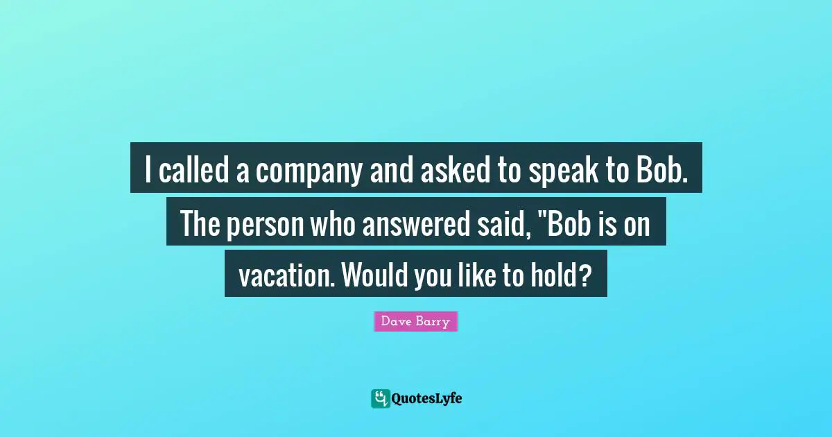 I called a company and asked to speak to Bob. The person who answered said, "Bob is on vacation. Would you like to hold?