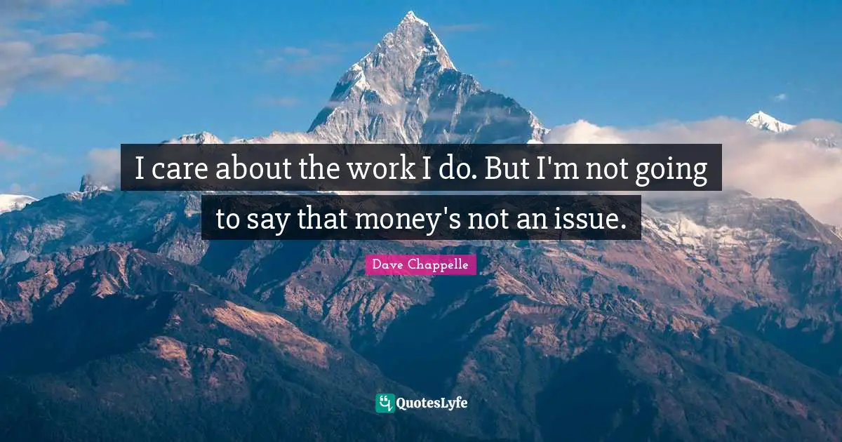 I care about the work I do. But I'm not going to say that money's not an issue.