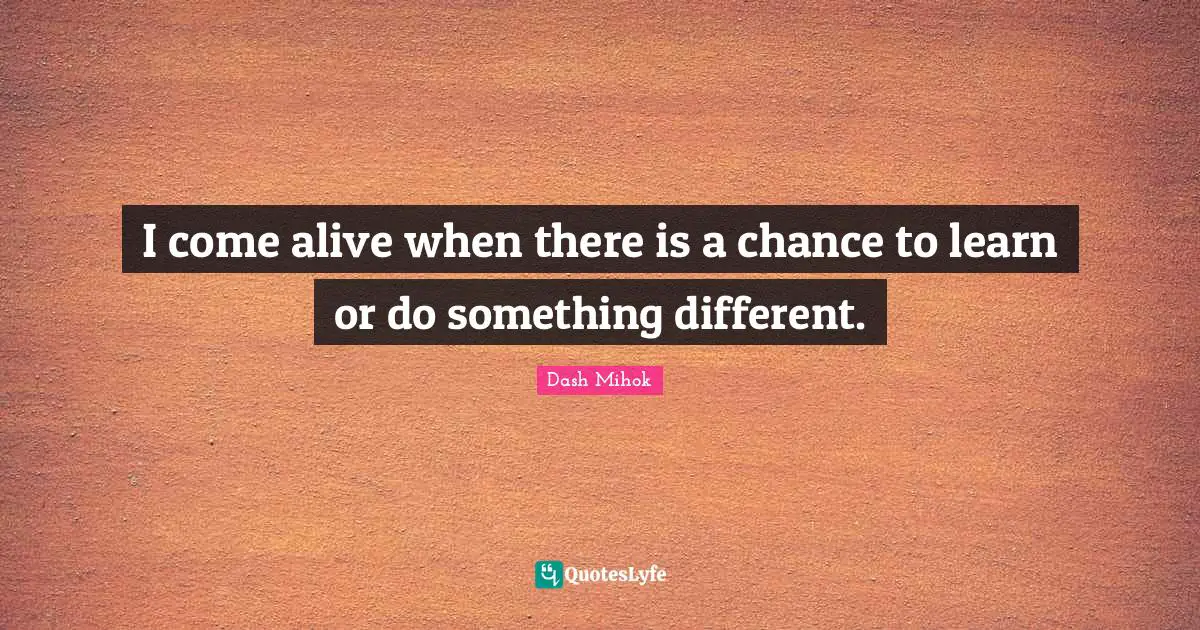 I come alive when there is a chance to learn or do something different.