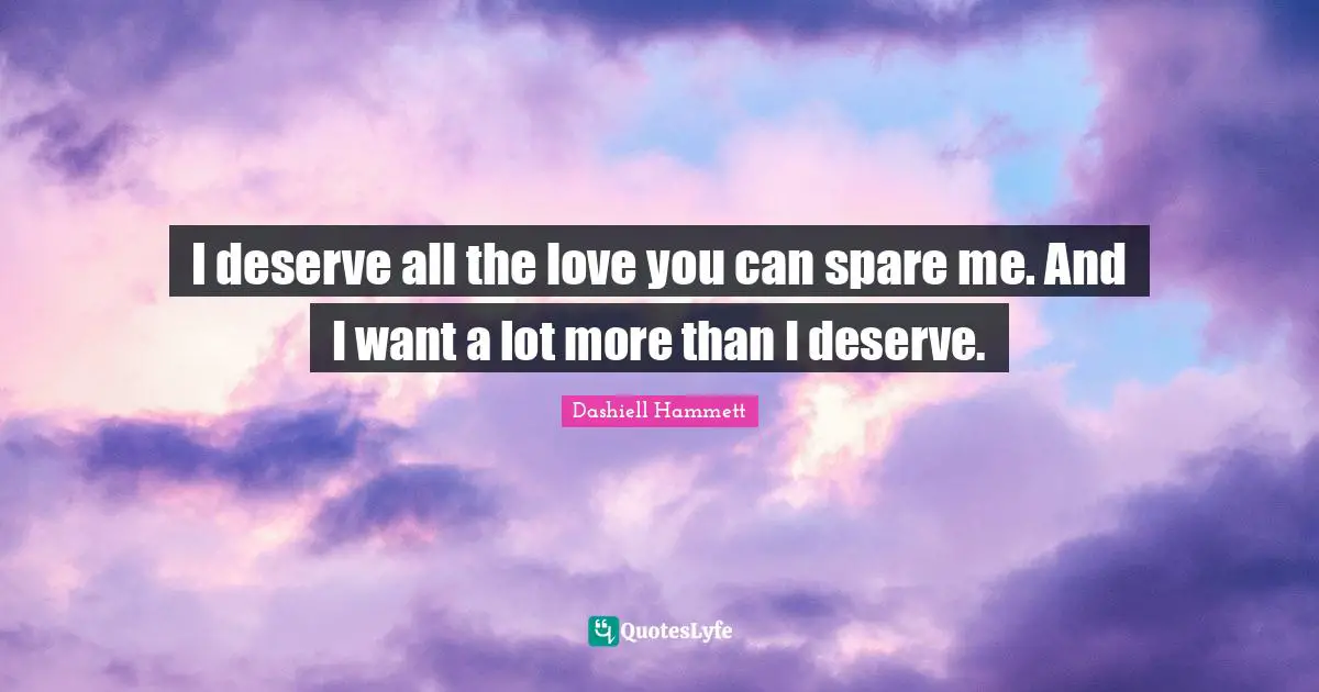 I deserve all the love you can spare me. And I want a lot more than I deserve.