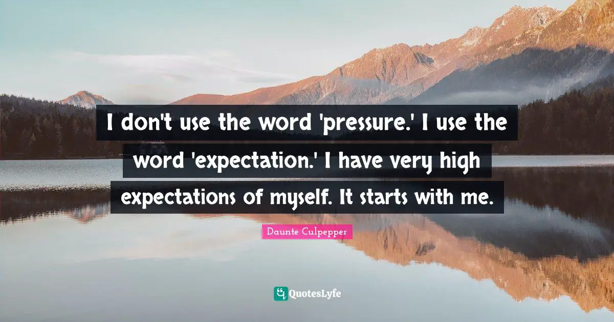 I don't use the word 'pressure.' I use the word 'expectation.' I have very high expectations of myself. It starts with me.
