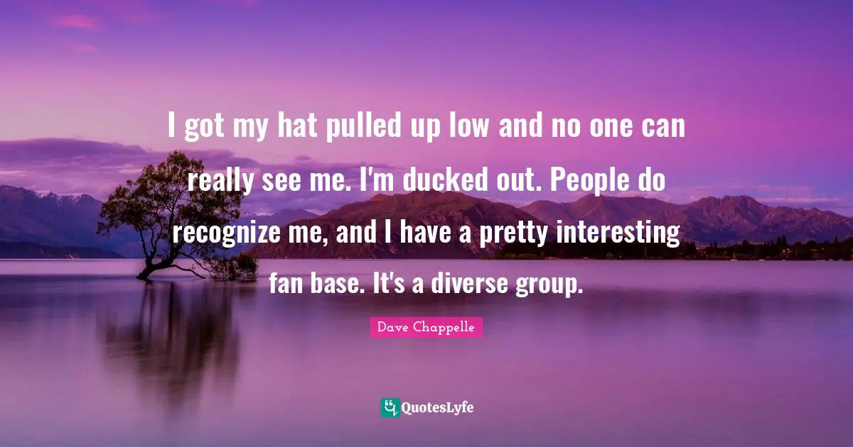 I got my hat pulled up low and no one can really see me. I'm ducked out. People do recognize me, and I have a pretty interesting fan base. It's a diverse group.