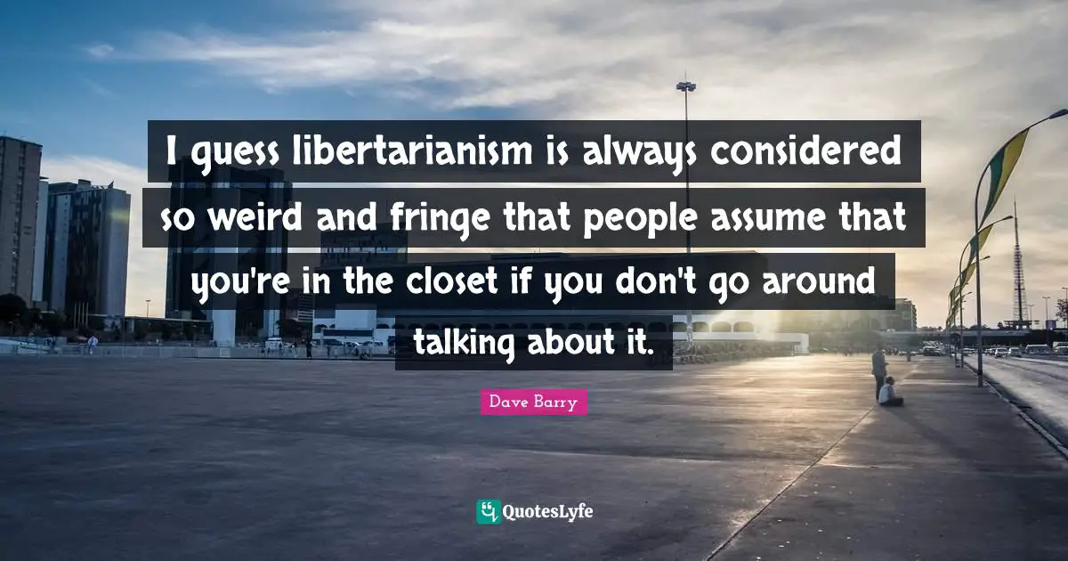 I guess libertarianism is always considered so weird and fringe that people assume that you're in the closet if you don't go around talking about it.