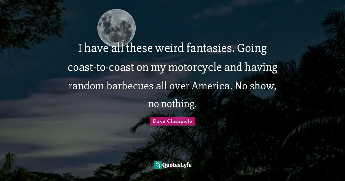I have all these weird fantasies. Going coast-to-coast on my motorcycle and having random barbecues all over America. No show, no nothing.