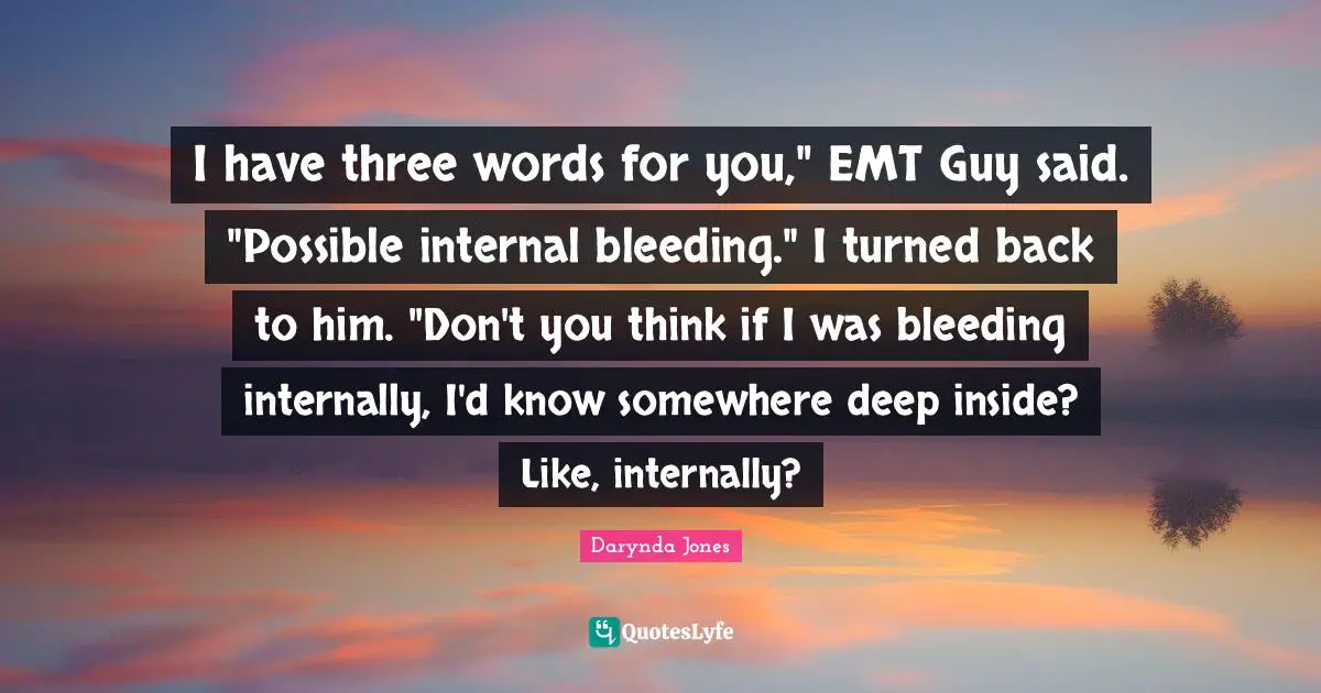 I have three words for you," EMT Guy said. "Possible internal bleeding." I turned back to him. "Don't you think if I was bleeding internally, I'd know somewhere deep inside? Like, internally?