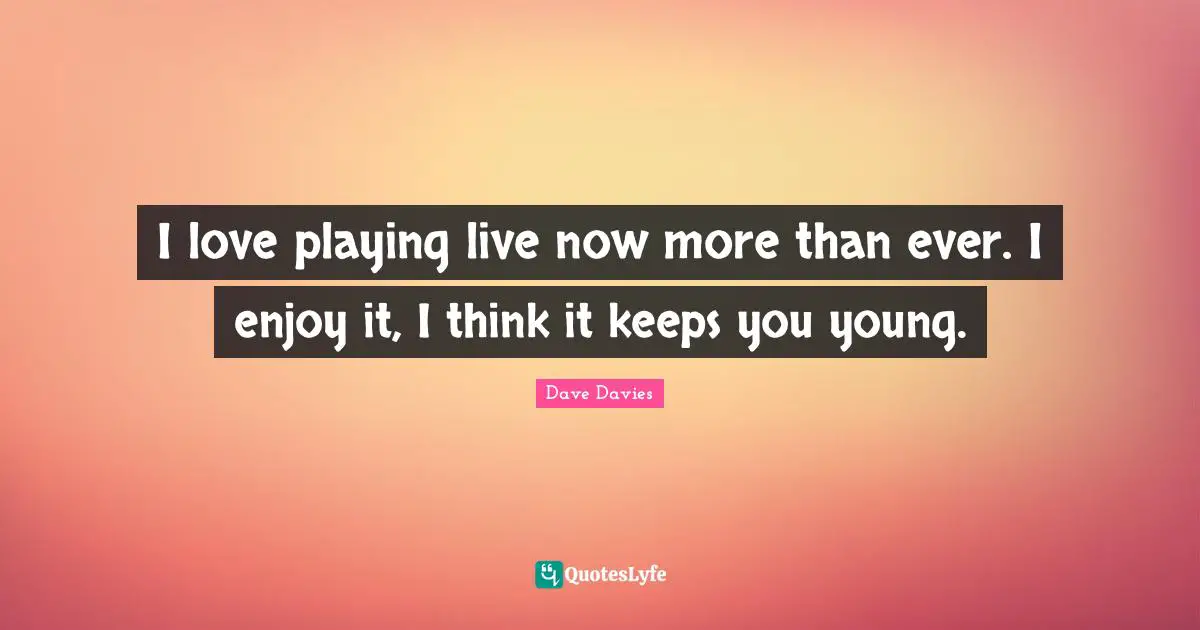 I love playing live now more than ever. I enjoy it, I think it keeps you young.
