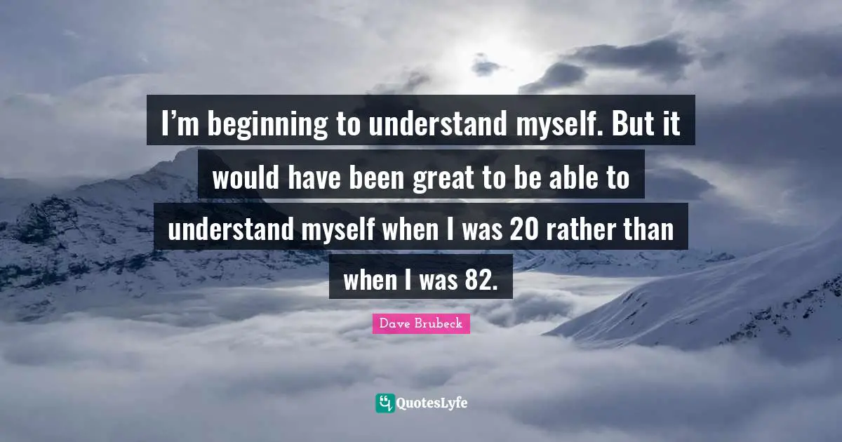 I’m beginning to understand myself. But it would have been great to be able to understand myself when I was 20 rather than when I was 82.