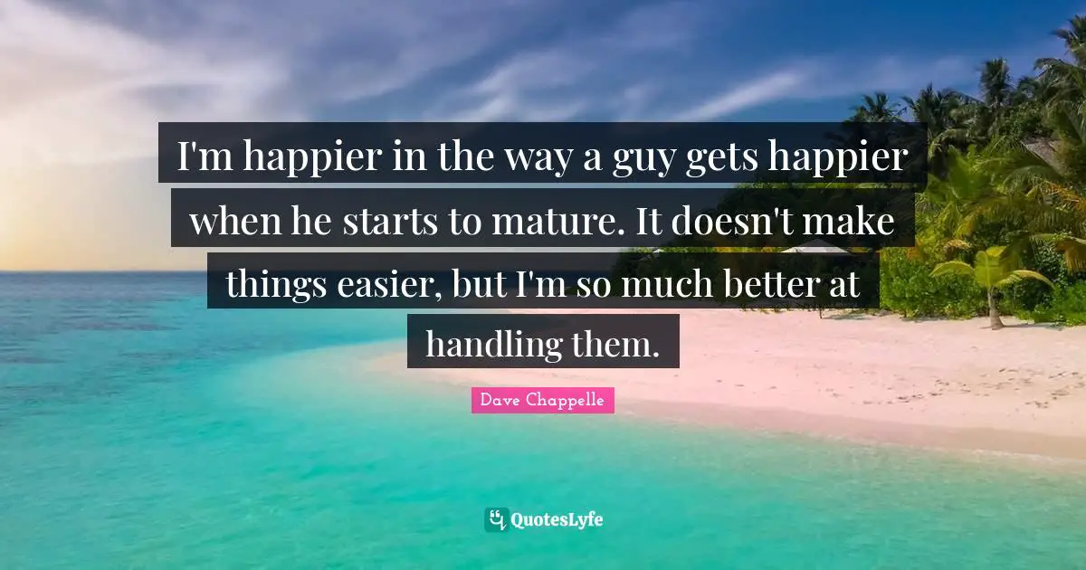 I'm happier in the way a guy gets happier when he starts to mature. It doesn't make things easier, but I'm so much better at handling them.