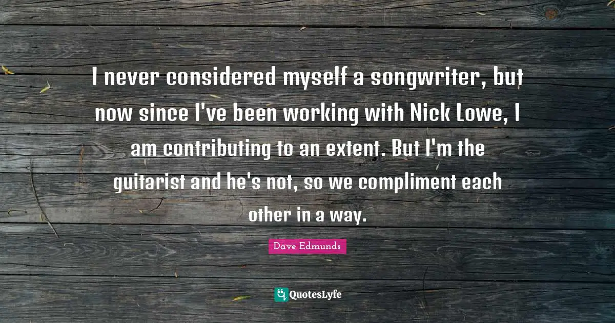 I never considered myself a songwriter, but now since I've been working with Nick Lowe, I am contributing to an extent. But I'm the guitarist and he's not, so we compliment each other in a way.