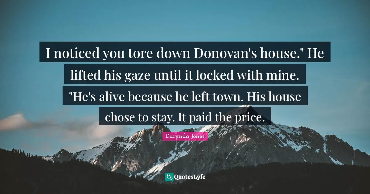 I noticed you tore down Donovan's house." He lifted his gaze until it locked with mine. "He's alive because he left town. His house chose to stay. It paid the price.