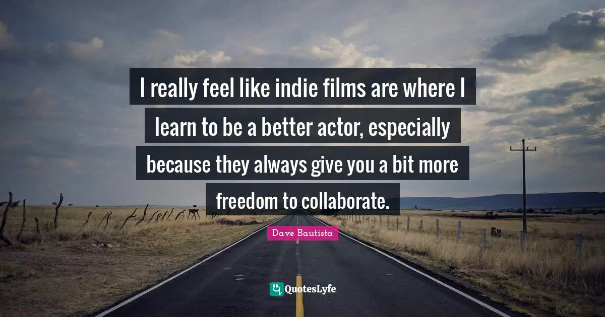I really feel like indie films are where I learn to be a better actor, especially because they always give you a bit more freedom to collaborate.