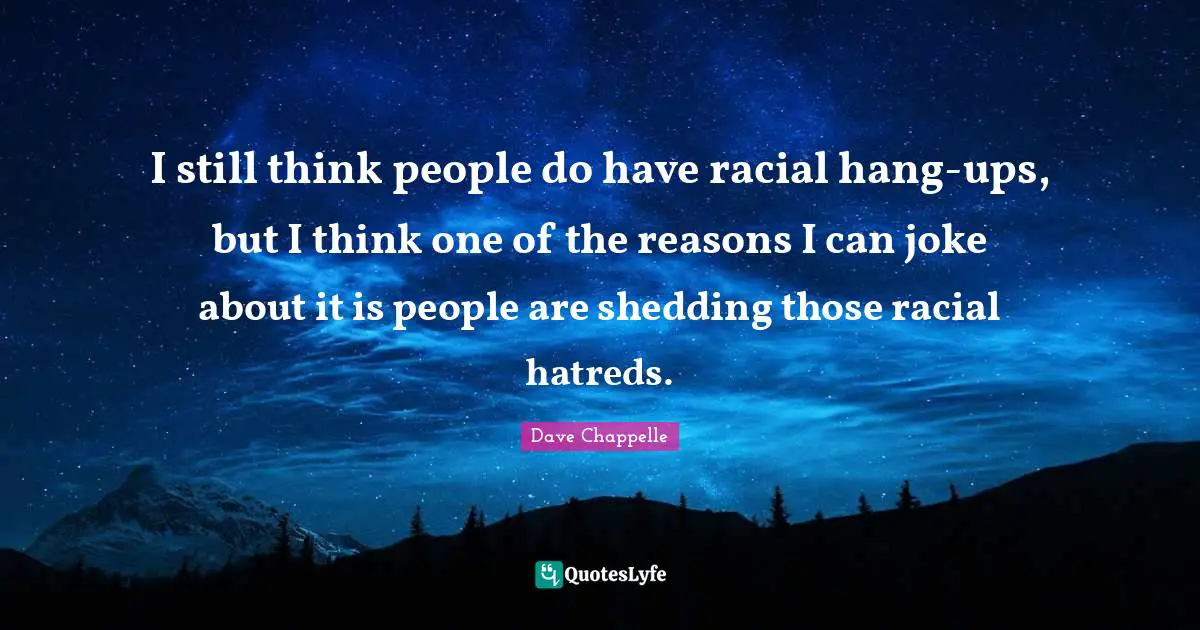 I still think people do have racial hang-ups, but I think one of the reasons I can joke about it is people are shedding those racial hatreds.
