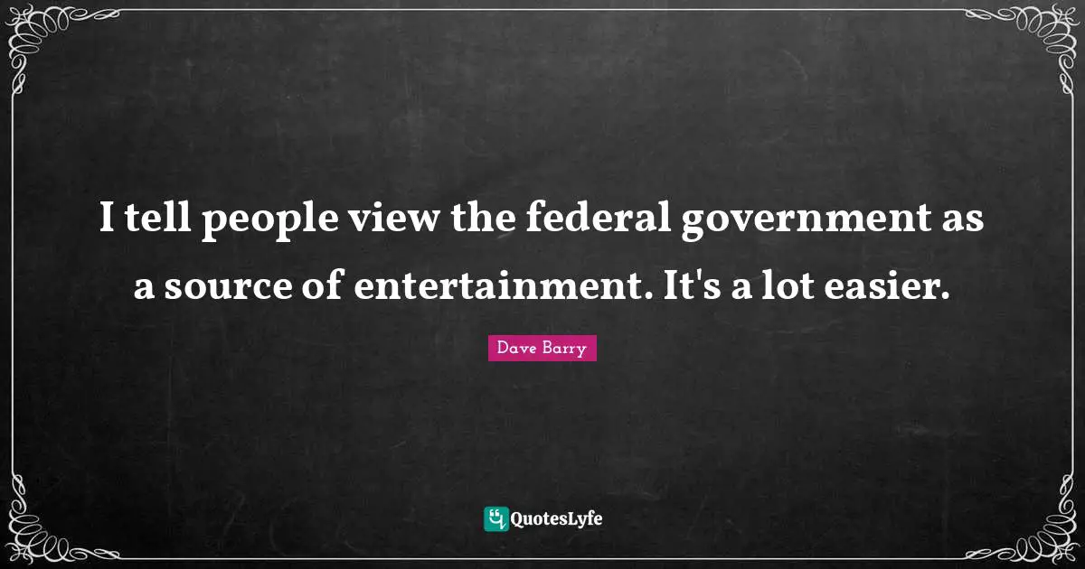 I tell people view the federal government as a source of entertainment. It's a lot easier.