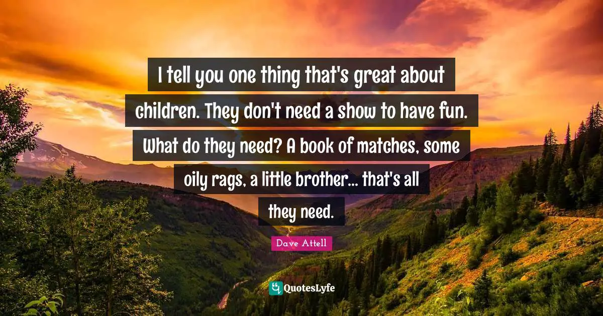 I tell you one thing that's great about children. They don't need a show to have fun. What do they need? A book of matches, some oily rags, a little brother... that's all they need.