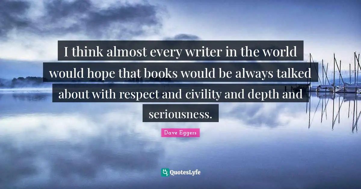 I think almost every writer in the world would hope that books would be always talked about with respect and civility and depth and seriousness.