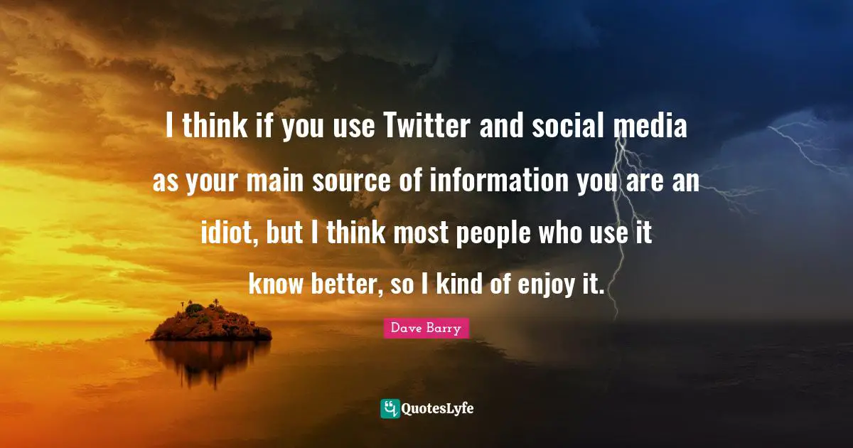I think if you use Twitter and social media as your main source of information you are an idiot, but I think most people who use it know better, so I kind of enjoy it.