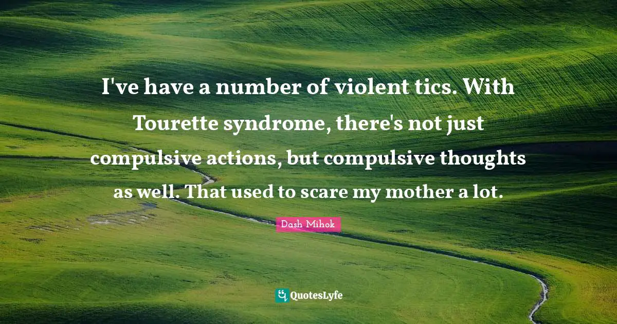 I've have a number of violent tics. With Tourette syndrome, there's not just compulsive actions, but compulsive thoughts as well. That used to scare my mother a lot.