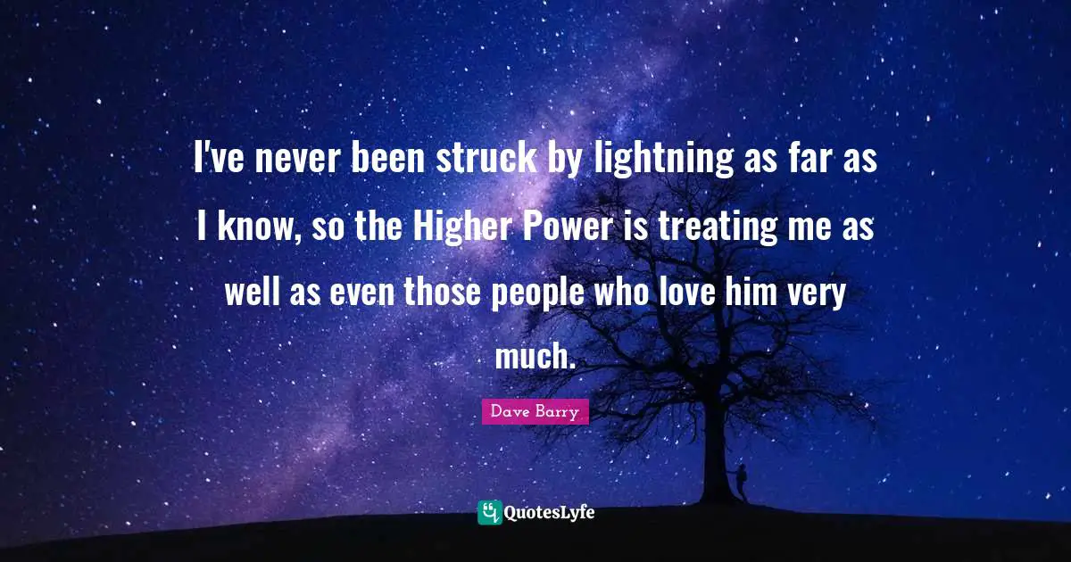 I've never been struck by lightning as far as I know, so the Higher Power is treating me as well as even those people who love him very much.