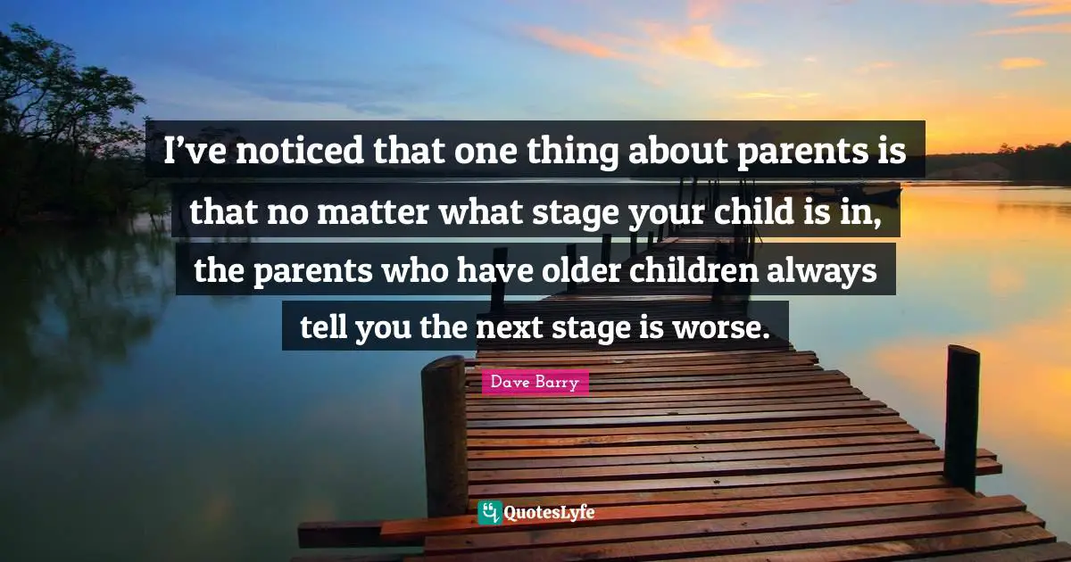 I’ve noticed that one thing about parents is that no matter what stage your child is in, the parents who have older children always tell you the next stage is worse.
