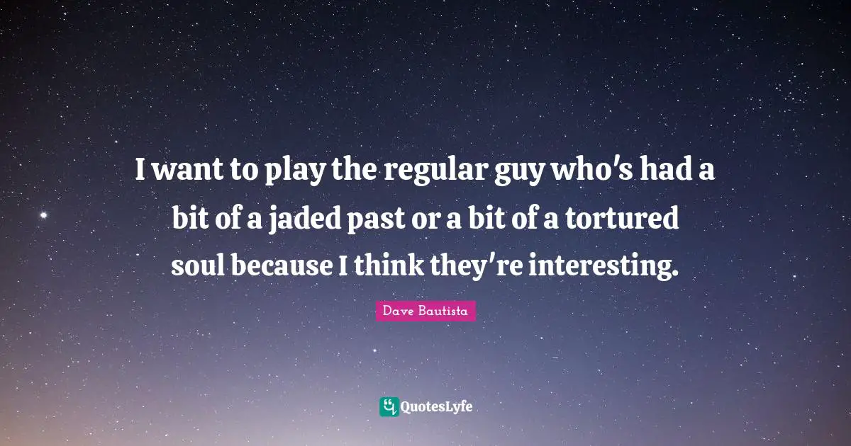 I want to play the regular guy who's had a bit of a jaded past or a bit of a tortured soul because I think they're interesting.
