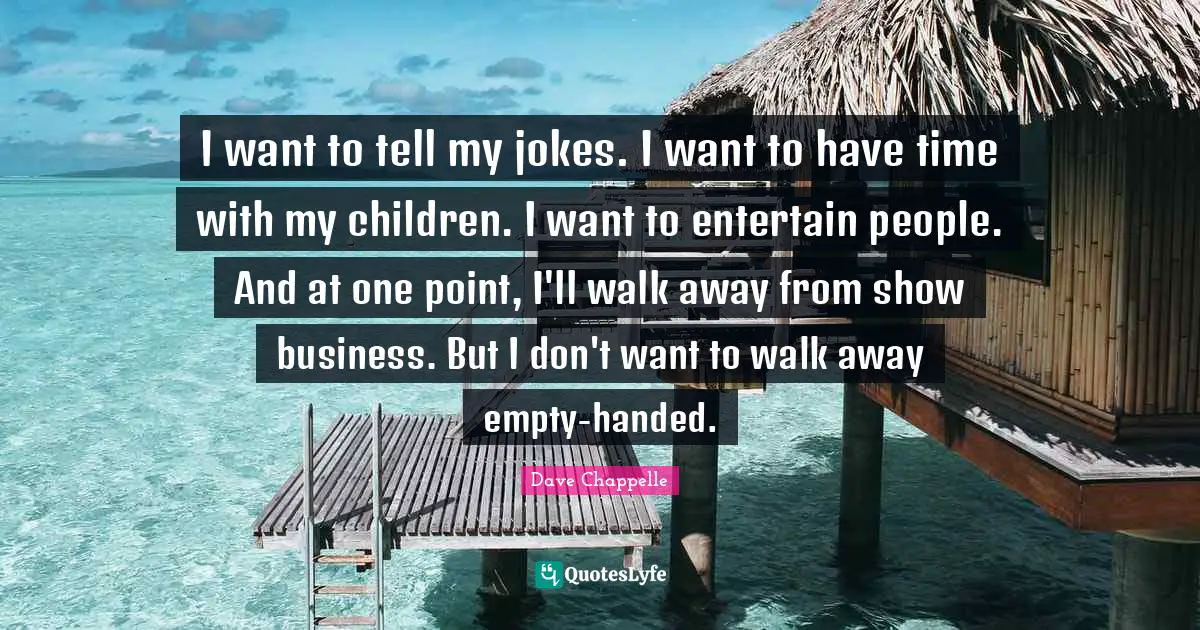 I want to tell my jokes. I want to have time with my children. I want to entertain people. And at one point, I'll walk away from show business. But I don't want to walk away empty-handed.