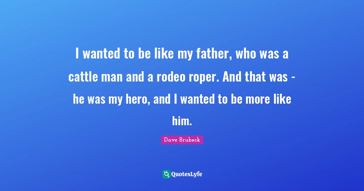 I wanted to be like my father, who was a cattle man and a rodeo roper. And that was - he was my hero, and I wanted to be more like him.