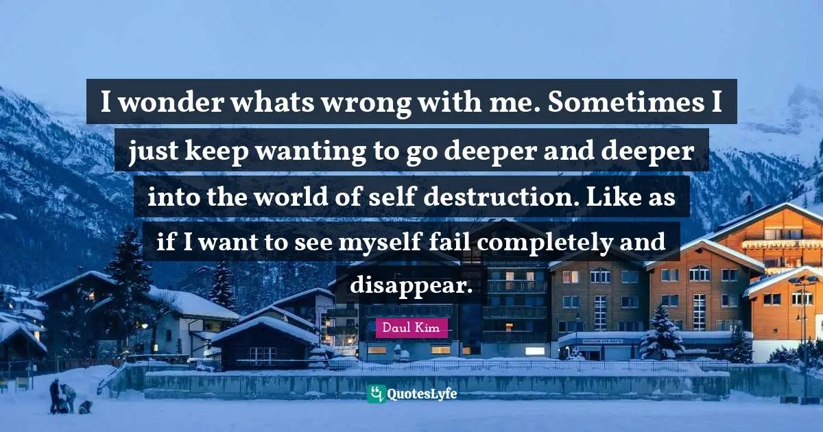 I wonder whats wrong with me. Sometimes I just keep wanting to go deeper and deeper into the world of self destruction. Like as if I want to see myself fail completely and disappear.