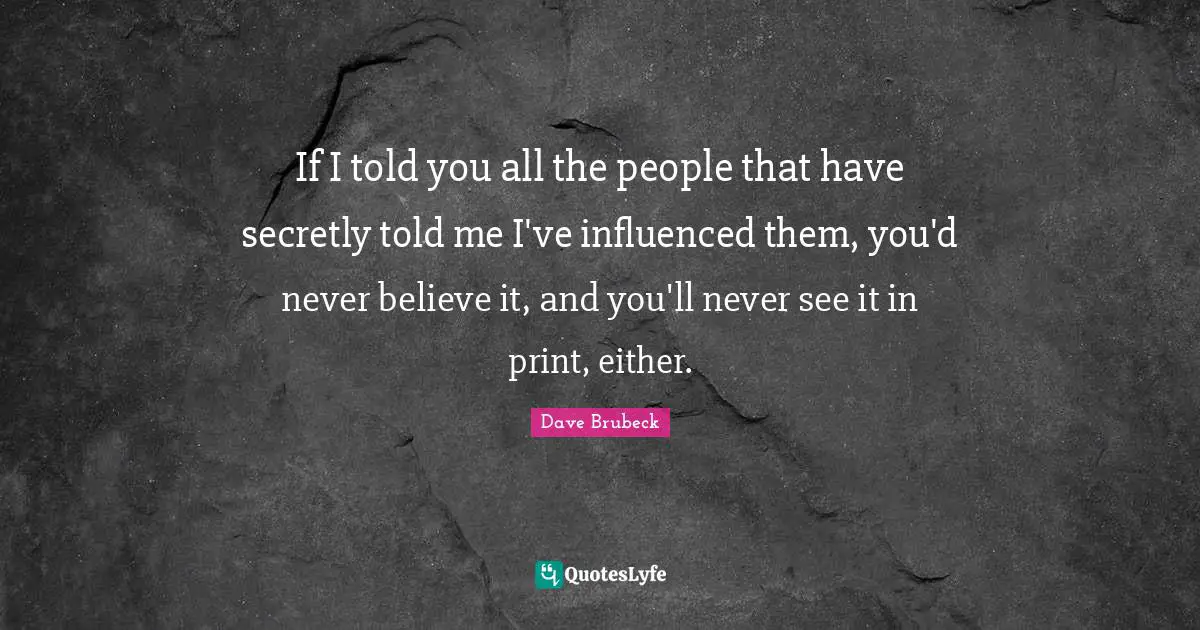 If I told you all the people that have secretly told me I've influenced them, you'd never believe it, and you'll never see it in print, either.
